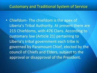 • Chiefdom- The chiefdom is the apex of
Liberia’s Tribal Authority. At present there are
215 Chiefdoms, with 476 Clans. According to
customary law (Article 21) pertaining to
Liberia’s tribal government each tribe is
governed by Paramount Chief, elected by the
council of Chiefs and Elders, subject to the
approval or disapproval of the President.
Customary and Traditional System of Service
 