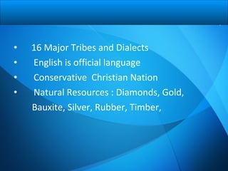 • 16 Major Tribes and Dialects
• English is official language
• Conservative Christian Nation
• Natural Resources : Diamonds, Gold,
Bauxite, Silver, Rubber, Timber,
 