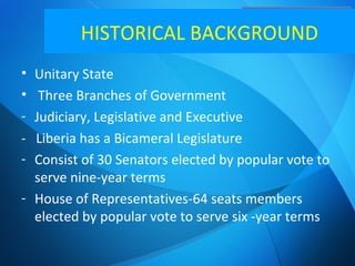 Political System
• Unitary State
• Three Branches of Government
- Judiciary, Legislative and Executive
- Liberia has a Bicameral Legislature
- Consist of 30 Senators elected by popular vote to
serve nine-year terms
- House of Representatives-64 seats members
elected by popular vote to serve six -year terms
HISTORICAL BACKGROUND
 
