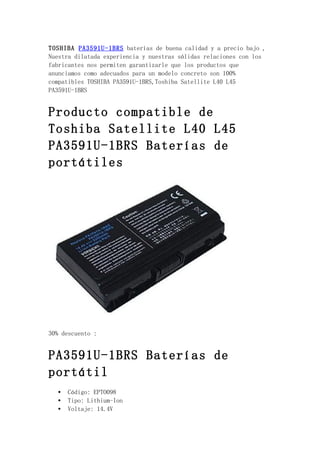 TOSHIBA PA3591U-1BRS baterías de buena calidad y a precio bajo ,
Nuestra dilatada experiencia y nuestras sólidas relaciones con los
fabricantes nos permiten garantizarle que los productos que
anunciamos como adecuados para un modelo concreto son 100%
compatibles TOSHIBA PA3591U-1BRS,Toshiba Satellite L40 L45
PA3591U-1BRS


Producto compatible de
Toshiba Satellite L40 L45
PA3591U-1BRS Baterías de
portátiles




30% descuento :


PA3591U-1BRS Baterías de
portátil
   •   Código: EPTO098
   •   Tipo: Lithium-Ion
   •   Voltaje: 14.4V
 