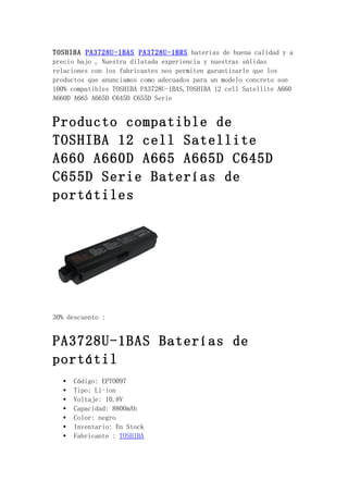 TOSHIBA PA3728U-1BAS PA3728U-1BRS baterías de buena calidad y a
precio bajo , Nuestra dilatada experiencia y nuestras sólidas
relaciones con los fabricantes nos permiten garantizarle que los
productos que anunciamos como adecuados para un modelo concreto son
100% compatibles TOSHIBA PA3728U-1BAS,TOSHIBA 12 cell Satellite A660
A660D A665 A665D C645D C655D Serie


Producto compatible de
TOSHIBA 12 cell Satellite
A660 A660D A665 A665D C645D
C655D Serie Baterías de
portátiles




30% descuento :


PA3728U-1BAS Baterías de
portátil
   •   Código: EPTO097
   •   Tipo: Li-ion
   •   Voltaje: 10.8V
   •   Capacidad: 8800mAh
   •   Color: negro
   •   Inventario: En Stock
   •   Fabricante : TOSHIBA
 