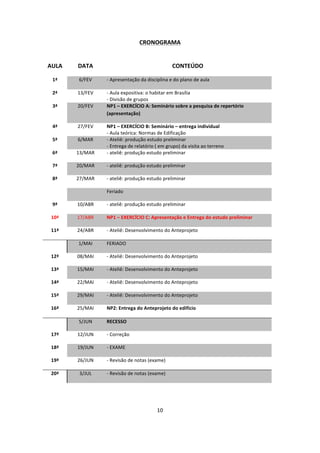 10	
  
	
  
CRONOGRAMA	
  
	
  
	
  
AULA	
   DATA	
   CONTEÚDO	
  
1ª	
   6/FEV	
   -­‐	
  Apresentação	
  da	
  disciplina	
  e	
  do	
  plano	
  de	
  aula	
  	
  
-­‐ 	
  
2ª	
   13/FEV	
   -­‐ -­‐	
  Aula	
  expositiva:	
  o	
  habitar	
  em	
  Brasília	
  
-­‐ -­‐	
  Divisão	
  de	
  grupos	
  
3ª	
   20/FEV	
   NP1	
  –	
  EXERCÍCIO	
  A:	
  Seminário	
  sobre	
  a	
  pesquisa	
  de	
  repertório	
  
(apresentação)	
  
4ª	
   27/FEV	
   NP1	
  –	
  EXERCÍCIO	
  B:	
  Seminário	
  –	
  entrega	
  individual	
  
-­‐	
  Aula	
  teórica:	
  Normas	
  de	
  Edificação	
  	
  
5ª	
   6/MAR	
   -­‐	
  Ateliê:	
  produção	
  estudo	
  preliminar	
  
-­‐	
  Entrega	
  de	
  relatório	
  (	
  em	
  grupo)	
  da	
  visita	
  ao	
  terreno	
  
6ª	
   13/MAR	
   -­‐	
  ateliê:	
  produção	
  estudo	
  preliminar	
  
7ª	
   20/MAR	
   -­‐	
  ateliê:	
  produção	
  estudo	
  preliminar	
  
8ª	
   27/MAR	
   -­‐	
  ateliê:	
  produção	
  estudo	
  preliminar	
  
	
   	
   Feriado	
  
9ª	
   10/ABR	
   -­‐	
  ateliê:	
  produção	
  estudo	
  preliminar	
  
10ª	
   17/ABR	
   NP1	
  –	
  EXERCÍCIO	
  C:	
  Apresentação	
  e	
  Entrega	
  do	
  estudo	
  preliminar	
  
11ª	
   24/ABR	
   -­‐	
  Ateliê:	
  Desenvolvimento	
  do	
  Anteprojeto	
  
	
   1/MAI	
   FERIADO	
  
12ª	
   08/MAI	
   -­‐	
  Ateliê:	
  Desenvolvimento	
  do	
  Anteprojeto	
  
13ª	
   15/MAI	
   -­‐	
  Ateliê:	
  Desenvolvimento	
  do	
  Anteprojeto	
  
14ª	
   22/MAI	
   -­‐	
  Ateliê:	
  Desenvolvimento	
  do	
  Anteprojeto	
  
15ª	
   29/MAI	
   -­‐	
  Ateliê:	
  Desenvolvimento	
  do	
  Anteprojeto	
  
16ª	
   25/MAI	
   NP2:	
  Entrega	
  do	
  Anteprojeto	
  do	
  edifício	
  
	
  
	
   5/JUN	
   RECESSO	
  
17ª	
   12/JUN	
   -­‐	
  Correção	
  	
  
18ª	
   19/JUN	
   -­‐	
  EXAME	
  
19ª	
   26/JUN	
   -­‐	
  Revisão	
  de	
  notas	
  (exame)	
  
20ª	
   3/JUL	
   -­‐	
  Revisão	
  de	
  notas	
  (exame)	
  
	
  
	
   	
  
 
