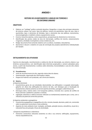 11	
  
	
  
ANEXO	
  I	
  
	
  
ROTEIRO	
  DE	
  LEVANTAMENTO	
  E	
  ANÁLISE	
  DO	
  TERRENO	
  E	
  	
  
DO	
  ENTORNO	
  URBANO	
  
	
  
OBJETIVOS	
  	
  
	
  
• Elaborar	
  um	
  “catálogo”	
  gráfico	
  contendo	
  desenhos,	
  fotografias	
  e	
  croquis	
  dos	
  principais	
  elementos	
  
do	
   entorno	
   urbano,	
   tais	
   como:	
   tipos	
   de	
   edifícios,	
   número	
   de	
   pavimentos;	
   tipos	
   de	
   usos,	
   lotes	
   e	
  
quarteirões;	
   tipos	
   e	
   elementos	
   de	
   fachadas;	
   tipos	
   e	
   elementos	
   das	
   vias	
   públicas;	
   monumentos,	
  
árvores/vegetação	
  e	
  mobiliário	
  urbano;	
  equipamentos	
  sociais;	
  
• Construir	
  desenhos	
  (plantas,	
  cortes	
  esquemáticos,	
  perspectivas)	
  do	
  sítio/entorno	
  e	
  do	
  terreno;	
  
• Identificação	
   dos	
   pontos	
   nodais	
   da	
   área	
   de	
   intervenção,	
   conflitos	
   de	
   transito,	
   estacionamento	
  
irregulares,	
  atividades	
  incompatíveis	
  a	
  áreas	
  residenciais,	
  etc;	
  
• Redigir	
  documento	
  final	
  contendo	
  relatório	
  com	
  as	
  análises,	
  resultados	
  e	
  descobertas;	
  
• Apresentar	
  e	
  discutir	
  o	
  relatório	
  em	
  aulas	
  de	
  orientação	
  dos	
  projetos	
  (atendimento	
  individualizado	
  
por	
  equipe).	
  
	
  
	
  
	
  
	
  
DETALHAMENTO	
  DA	
  ATIVIDADE	
  
	
  
Exercício	
  de	
  observação,	
  reconhecimento	
  e	
  análise	
  do	
  sítio	
  de	
  intervenção,	
  seu	
  entorno	
  urbano	
  e	
  sua	
  
dinâmica	
   socioeconômica,	
   com	
   identificação	
   da(s)	
   diretriz(s)	
   projetual(is)	
   a	
   ser(em)	
   adotada(s)	
   pelos	
  
alunos,	
  a	
  partir	
  dos	
  levantamentos	
  e	
  análises	
  sobre	
  elementos,	
  funcionalidades	
  e	
  usos	
  do	
  sítio	
  urbano	
  
foco	
  da	
  intervenção.	
  
	
  
1) Procedimentos:	
  	
  
• Visita	
  de	
  reconhecimento	
  do	
  sítio,	
  seguindo	
  roteiro	
  descrito	
  abaixo;	
  
• Sistematização,	
  organização	
  das	
  informações	
  e	
  dados;	
  
• Preparo	
  do	
  material	
  a	
  ser	
  produzido,	
  sob	
  a	
  forma	
  de	
  relatório.	
  
	
  
2) Roteiro:	
  	
  
a)	
  Aspectos	
  funcionais	
  	
  
• Características	
   gerais	
   de	
   uso	
   (atividades	
   desenvolvidas	
   nas	
   edificações)	
   e	
   ocupação	
   (setorização,	
  
gabarito	
   em	
   altura	
   das	
   edificações)	
   do	
   entorno	
   do	
   lote,	
   com	
   destaque	
   para	
   a	
   localização	
   de	
  
equipamentos	
  urbanos	
  próximos	
  ao	
  terreno	
  (pontos	
  de	
  ônibus,	
  passagens	
  subterrâneas	
  etc).	
  
• Hierarquia	
  viária,	
  sistema	
  viário	
  e	
  de	
  transportes	
  públicos,	
  incluindo	
  nós	
  e	
  pontos	
  de	
  conflito	
  de	
  
fluxos	
  (veículos	
  x	
  pedestres	
  x	
  passeios	
  x	
  ciclovia);	
  
• Legislação	
  urbanística	
  e	
  edilícia	
  (inclusive	
  referente	
  ao	
  tombamento)	
  existente	
  para	
  a	
  área,	
  com	
  o	
  
indicativo	
  de	
  potencial	
  construtivo	
  previsto.	
  
	
  
b)	
  Aspectos	
  ambientais	
  e	
  paisagísticos	
  
• Características	
  geográficas	
  e	
  topográficas	
  do	
  sítio:	
  encosta,	
  baixada,	
  desníveis,	
  platô,	
  etc,	
  concluindo	
  
sobre	
  os	
  potenciais	
  construtivos	
  x	
  meio-­‐ambiente;	
  
• Aspectos	
  do	
  meio	
  ambiente	
  local:	
  insolação,	
  ventilação,	
  poluição	
  (sonora,	
  atmosférica,	
  visual	
  etc.),	
  
indicando	
  focos	
  de	
  poluição	
  e	
  focos	
  de	
  atratividade;	
  
	
  
	
  d)	
  Aspectos	
  arquitetônicos	
  e	
  urbanísticos	
  	
  
• Elementos	
   construtivos	
   relevantes	
   existentes	
   no	
   sítio	
   e	
   seu	
   entorno:	
   edificações,	
   equipamento,	
  
marcos	
  arquitetônicos	
  etc.	
  
 