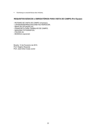 12	
  
	
  
• Vizinhança	
  e	
  características	
  dos	
  imóveis;	
  	
  
REQUISITOS BÁSICOS e OBRIGATÓRIOS PARA VISITA DE CAMPO (Por Equipe)
- ROTEIRO DE VISITA DE CAMPO (impresso);
- LAPISEIRA/BORRACHA/CANETAS HIDROCOR;
- MAPA DE SITUAÇÃO A3;
- PRANCHETA PARA TRABALHO DE CAMPO;
- MAQUINA FOTOGRÁFICA;
- FOLHAS A4;
- BÚSSOLA (opcional)
Brasíla, 13 de Fevereiro de 2015.
Prof. Rogério Rezende
Prof. José Aírton Costa Junior
 
