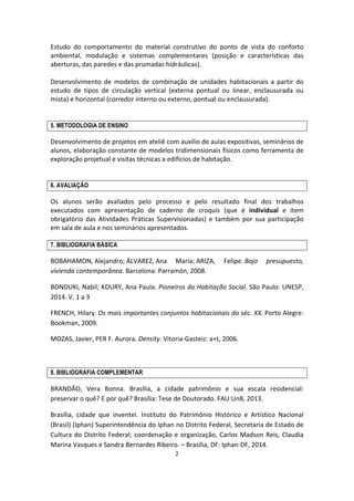 2	
  
	
  
Estudo	
   do	
   comportamento	
   do	
   material	
   construtivo	
   do	
   ponto	
   de	
   vista	
   do	
   conforto	
  
ambiental,	
   modulação	
   e	
   sistemas	
   complementares	
   (posição	
   e	
   características	
   das	
  
aberturas,	
  das	
  paredes	
  e	
  das	
  prumadas	
  hidráulicas).	
  
	
  
Desenvolvimento	
   de	
   modelos	
   de	
   combinação	
   de	
   unidades	
   habitacionais	
   a	
   partir	
   do	
  
estudo	
   de	
   tipos	
   de	
   circulação	
   vertical	
   (externa	
   pontual	
   ou	
   linear,	
   enclausurada	
   ou	
  
mista)	
  e	
  horizontal	
  (corredor	
  interno	
  ou	
  externo,	
  pontual	
  ou	
  enclausurada).	
  
	
  
	
  
5. METODOLOGIA DE ENSINO
Desenvolvimento	
  de	
  projetos	
  em	
  ateliê	
  com	
  auxílio	
  de	
  aulas	
  expositivas,	
  seminários	
  de	
  
alunos,	
  elaboração	
  constante	
  de	
  modelos	
  tridimensionais	
  físicos	
  como	
  ferramenta	
  de	
  
exploração	
  projetual	
  e	
  visitas	
  técnicas	
  a	
  edifícios	
  de	
  habitação.	
  
	
  
	
  
6. AVALIAÇÃO
Os	
   alunos	
   serão	
   avaliados	
   pelo	
   processo	
   e	
   pelo	
   resultado	
   final	
   dos	
   trabalhos	
  
executados	
   com	
   apresentação	
   de	
   caderno	
   de	
   croquis	
   (que	
   é	
   individual	
   e	
   item	
  
obrigatório	
   das	
   Atividades	
   Práticas	
   Supervisionadas)	
   e	
   também	
   por	
   sua	
   participação	
  
em	
  sala	
  de	
  aula	
  e	
  nos	
  seminários	
  apresentados.	
  
7. BIBLIOGRAFIA BÁSICA
BOBAHAMON,	
  Alejandro;	
  ÁLVAREZ,	
  Ana	
   Maria;	
  ARIZA,	
   Felipe.	
  Bajo	
   presupuesto,	
  
vivienda	
  contemporânea.	
  Barcelona:	
  Parramón,	
  2008.	
  
BONDUKI,	
  Nabil;	
  KOURY,	
  Ana	
  Paula.	
  Pioneiros	
  da	
  Habitação	
  Social.	
  São	
  Paulo:	
  UNESP,	
  
2014.	
  V.	
  1	
  a	
  3	
  
FRENCH,	
  Hilary.	
  Os	
  mais	
  importantes	
  conjuntos	
  habitacionais	
  do	
  séc.	
  XX.	
  Porto	
  Alegre:	
  
Bookman,	
  2009.	
  
MOZAS,	
  Javier,	
  PER	
  F.	
  Aurora.	
  Density.	
  Vitoria-­‐Gasteiz:	
  a+t,	
  2006.	
  
	
  
	
  
8. BIBLIOGRAFIA COMPLEMENTAR
BRANDÃO,	
   Vera	
   Bonna.	
   Brasília,	
   a	
   cidade	
   patrimônio	
   e	
   sua	
   escala	
   residencial:	
  
preservar	
  o	
  quê?	
  E	
  por	
  quê?	
  Brasília:	
  Tese	
  de	
  Doutorado.	
  FAU:UnB,	
  2013.	
  
Brasília,	
   cidade	
   que	
   inventei.	
   Instituto	
   do	
   Patrimônio	
   Histórico	
   e	
   Artístico	
   Nacional	
  
(Brasil)	
  (Iphan)	
  Superintendência	
  do	
  Iphan	
  no	
  Distrito	
  Federal,	
  Secretaria	
  de	
  Estado	
  de	
  
Cultura	
  do	
  Distrito	
  Federal;	
  coordenação	
  e	
  organização,	
  Carlos	
  Madson	
  Reis,	
  Claudia	
  
Marina	
  Vasques	
  e	
  Sandra	
  Bernardes	
  Ribeiro.	
  –	
  Brasília,	
  DF:	
  Iphan-­‐DF,	
  2014.	
  
 