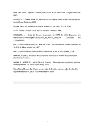 3	
  
	
  
BONDUKI,	
  Nabil.	
  Origens	
  da	
  habitação	
  social	
  no	
  Brasil.	
  São	
  Paulo:	
  Estação	
  Liberdade:	
  
2005.	
  	
  
BROWN,	
  G.	
  Z.;	
  DEKAY,	
  Mark.	
  Sol,	
  vento	
  e	
  luz:	
  estratégias	
  para	
  o	
  projeto	
  de	
  arquitetura.	
  
Porto	
  Alegre:	
  Bookman,	
  2009.	
  	
  
BRUNA,	
  Paulo.	
  Os	
  primeiros	
  arquitetos	
  modernos.	
  São	
  Paulo:	
  EDUSP,	
  2010.	
  
Vários	
  autores.	
  Vertical	
  Social	
  Houses.Barcelona:	
  Monsa,	
  2009.	
  
CORBUSIER,	
   L.	
   -­‐	
   Carta	
   de	
   Atenas.	
   Assembleia	
   do	
   CIAM	
   de	
   1933.	
   Disponível	
   em	
  
http://www.icomos.org.br/cartas/Carta_de_Atenas_1933.pdf.	
   (Acessado	
   em	
  
17/Nov/2010).	
  
COSTA,	
  Lucio.	
  Brasília	
  Revisitada.	
  Brasília:	
  Diário	
  Oficial	
  do	
  Distrito	
  Federal	
  –	
  Decreto	
  nº	
  
10.829,	
  de	
  14	
  de	
  outubro	
  de	
  1987.	
  
COSTA,	
  Lucio.	
  Relatório	
  do	
  Plano	
  Piloto	
  de	
  Brasília.	
  3ª	
  ed.	
  Brasília:	
  IPHAN,	
  2014.	
  
FERREIRA,	
  M.	
  (2007).	
  A	
  invenção	
  da	
  superquadra:	
  o	
  conceito	
  de	
  Unidade	
  de	
  Vizinhança	
  em	
  
Brasília.	
  Brasília:	
  Iphan.	
  
	
  
WISNIK,	
  G	
  ;	
  NOBRE,	
  A	
  L	
  ;	
  MILHEIRO,	
  A	
  V.	
  Coletivo	
  |	
  36	
  projetos	
  de	
  arquitetura	
  paulista	
  
contemporânea.	
  São	
  Paulo:	
  Cosac	
  Naify,	
  2006.	
  	
  
	
  
Plano	
  Piloto	
  50	
  anos:	
  Cartilha	
  de	
  preservação	
  de	
  Brasília	
  –	
  reimpressão.	
  Brasília,	
  DF,	
  
Superintendência	
  do	
  Iphan	
  no	
  Distrito	
  Federal,	
  2009.	
  	
  
	
  
	
  
 