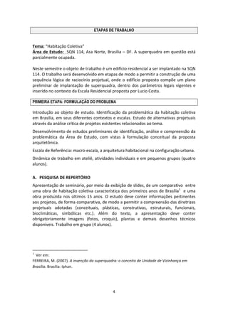 4	
  
	
  
ETAPAS DE TRABALHO
	
  
Tema:	
  “Habitação	
  Coletiva”	
  
Área	
  de	
  Estudo:	
  	
  SQN	
  114,	
  Asa	
  Norte,	
  Brasília	
  –	
  DF.	
  A	
  superquadra	
  em	
  questão	
  está	
  
parcialmente	
  ocupada.	
  
	
  
Neste	
  semestre	
  o	
  objeto	
  de	
  trabalho	
  é	
  um	
  edifício	
  residencial	
  a	
  ser	
  implantado	
  na	
  SQN	
  
114.	
  O	
  trabalho	
  será	
  desenvolvido	
  em	
  etapas	
  de	
  modo	
  a	
  permitir	
  a	
  construção	
  de	
  uma	
  
sequência	
  lógica	
  de	
  raciocínio	
  projetual,	
  onde	
  o	
  edifício	
  proposto	
  compõe	
  um	
  plano	
  
preliminar	
  de	
  implantação	
  de	
  superquadra,	
  dentro	
  dos	
  parâmetros	
  legais	
  vigentes	
  e	
  
inserido	
  no	
  contexto	
  da	
  Escala	
  Residencial	
  proposta	
  por	
  Lucio	
  Costa.	
  
	
  
PRIMEIRA ETAPA: FORMULAÇÃO DO PROBLEMA
Introdução	
  ao	
  objeto	
  de	
  estudo.	
  Identificação	
  da	
  problemática	
  da	
  habitação	
  coletiva	
  
em	
  Brasília,	
  em	
  seus	
  diferentes	
  contextos	
  e	
  escalas.	
  Estudo	
  de	
  alternativas	
  projetuais	
  
através	
  da	
  análise	
  crítica	
  de	
  projetos	
  existentes	
  relacionados	
  ao	
  tema.	
  
Desenvolvimento	
  de	
  estudos	
  preliminares	
  de	
  identificação,	
  análise	
  e	
  compreensão	
  da	
  
problemática	
   da	
   Área	
   de	
   Estudo,	
   com	
   vistas	
   à	
   formulação	
   conceitual	
   da	
   proposta	
  
arquitetônica.	
  
Escala	
  de	
  Referência:	
  macro-­‐escala,	
  a	
  arquitetura	
  habitacional	
  na	
  configuração	
  urbana.	
  
Dinâmica	
  de	
  trabalho	
  em	
  ateliê,	
  atividades	
  individuais	
  e	
  em	
  pequenos	
  grupos	
  (quatro	
  
alunos).	
  
	
  
A. PESQUISA	
  DE	
  REPERTÓRIO	
  
Apresentação	
  de	
  seminário,	
  por	
  meio	
  da	
  exibição	
  de	
  slides,	
  de	
  um	
  comparativo	
  	
  entre	
  
uma	
  obra	
  de	
  habitação	
  coletiva	
  característica	
  dos	
  primeiros	
  anos	
  de	
  Brasília1
	
  	
  e	
  uma	
  
obra	
  produzida	
  nos	
  últimos	
  15	
  anos.	
  O	
  estudo	
  deve	
  conter	
  informações	
  pertinentes	
  
aos	
  projetos,	
  de	
  forma	
  comparativa,	
  de	
  modo	
  a	
  permitir	
  a	
  compreensão	
  das	
  diretrizes	
  
projetuais	
   adotadas	
   (conceituais,	
   plásticas,	
   construtivas,	
   estruturais,	
   funcionais,	
  
bioclimáticas,	
   simbólicas	
   etc.).	
   Além	
   do	
   texto,	
   a	
   apresentação	
   deve	
   conter	
  
obrigatoriamente	
   imagens	
   (fotos,	
   croquis),	
   plantas	
   e	
   demais	
   desenhos	
   técnicos	
  
disponíveis.	
  Trabalho	
  em	
  grupo	
  (4	
  alunos).	
  
	
  
	
  
	
  	
  	
  	
  	
  	
  	
  	
  	
  	
  	
  	
  	
  	
  	
  	
  	
  	
  	
  	
  	
  	
  	
  	
  	
  	
  	
  	
  	
  	
  	
  	
  	
  	
  	
  	
  	
  	
  	
  	
  	
  	
  	
  	
  	
  	
  	
  	
  	
  	
  	
  	
  	
  	
  	
  	
  	
  	
  	
  	
  	
  
1
	
  	
  Ver	
  em:	
  	
  	
  
FERREIRA,	
  M.	
  (2007).	
  A	
  invenção	
  da	
  superquadra:	
  o	
  conceito	
  de	
  Unidade	
  de	
  Vizinhança	
  em	
  
Brasília.	
  Brasília:	
  Iphan.	
  
	
  
	
  
 