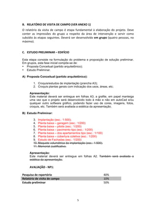 5	
  
	
  
	
  
B. RELATÓRIO	
  DE	
  VISITA	
  DE	
  CAMPO	
  (VER	
  ANEXO	
  1)	
  
O	
   relatório	
   da	
   visita	
   de	
   campo	
   é	
   etapa	
   fundamental	
   à	
   elaboração	
   do	
   projeto.	
   Deve	
  
conter	
   as	
   impressões	
   do	
   grupo	
   a	
   respeito	
   da	
   área	
   de	
   intervenção	
   e	
   servir	
   como	
  
subsídio	
  às	
  etapas	
  seguintes.	
  Deverá	
  ser	
  desenvolvido	
  em	
  grupo	
  (quatro	
  pessoas,	
  no	
  
máximo).	
  
	
  
C. ESTUDO	
  PRELIMINAR	
  –	
  EDIFÍCIO	
  	
  
	
  
Esta etapa consiste na formulação do problema e proposição de solução preliminar.
Em grupos, esta fase inicial compõe-se de:
• Proposta Conceitual (partido arquitetônico);
• Estudo Preliminar.
A) Proposta Conceitual (partido arquitetônico):
1. Croquis/estudos de implantação (prancha A3);
2. Croquis plantas gerais com indicação dos usos, áreas, etc;
Apresentação:
Este material deverá ser entregue em folhas A3, a grafite, em papel manteiga
uma vez que o projeto será desenvolvido todo à mão e não em autoCad e/ou
qualquer outro software gráfico, podendo fazer uso de cores, imagens, fotos,
croquis, etc. Também será avaliada a estética da apresentação.
B) Estudo Preliminar:
3. Implantação (esc.: 1:500);
4. Planta baixa – garagem (esc.: 1/200)
5. Planta baixa – pilotis (esc.: 1/200)
6. Planta baixa – pavimento tipo (esc.: 1/200)
7. Planta baixa – dos apartamentos tipo (esc.: 1/100)
8. Planta baixa – cobertura coletiva (esc.: 1/200)
9. Estudo de Fachadas (esc.: 1/200)
10. Maquete volumétrica da implantação (esc.: 1:500).
11. Memorial Justificativo.
Apresentação:
Este material deverá ser entregue em folhas A2. Também será avaliada a
estética da apresentação.
	
  
AVALIAÇÃO	
  -­‐	
  NP1:	
  
	
  
Pesquisa	
  de	
  repertório	
   40%	
  
Relatório	
  de	
  visita	
  de	
  campo	
   10%	
  
Estudo	
  preliminar	
  	
   50%	
  
	
  
	
  
	
  
 