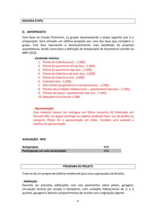 6	
  
	
  
SEGUNDA ETAPA:
	
  
D. ANTEPROJETO	
  
Com	
  base	
  no	
  Estudo	
  Preliminar,	
  os	
   grupos	
   desenvolverão	
  a	
  etapa	
  seguinte	
  que	
  é	
  o	
  
anteprojeto.	
  Será	
  utilizado	
  um	
  edifício	
  proposto	
  por	
  uma	
  das	
  duas	
  que	
  compõem	
  o	
  
grupo.	
   Esta	
   fase	
   representa	
   o	
   desenvolvimento	
   mais	
   detalhado	
   da	
   proposta	
  
arquitetônica,	
  tendo	
  como	
  base	
  a	
  definição	
  de	
  Anteprojeto	
  de	
  Arquitetura	
  contido	
  na	
  
NBR	
  13532.	
  
-­‐	
  Conteúdo	
  mínimo:	
  	
  
1. Planta	
  de	
  Cobertura	
  (esc.:	
  1:200);	
  
2. Planta	
  do	
  pavimento	
  térreo	
  (esc.:	
  1:200);	
  
3. Planta	
  do	
  pavimento	
  tipo	
  (esc.:	
  1:200);	
  
4. Planta	
  da	
  Cobertura	
  de	
  lazer	
  (esc.	
  1/200)	
  
5. Planta	
  da	
  Cobertura	
  (esc.	
  1/200)	
  
6. Fachadas	
  (esc.:	
  1:200);	
  
7. Dois	
  Cortes	
  (longitudinal	
  e	
  transversal)	
  (esc.:	
  1:200);	
  
8. Plantas	
  das	
  unidades	
  habitacionais	
  –	
  apartamento	
  tipo	
  (esc.:	
  1:100);	
  
9. Plantas	
  de	
  layout	
  -­‐	
  apartamento	
  tipo	
  (esc.:	
  1:100);	
  
10. Maquete	
  física	
  (escala	
  1:200)	
  
	
  
	
  
-­‐	
  Apresentação:	
  	
  
Este	
   material	
   deverá	
   ser	
   entregue	
   em	
   folhas	
   tamanho	
   A2	
   (dobradas	
   em	
  
formato	
  A4),	
  em	
  papel	
  manteiga	
  ou	
  vegetal,	
  podendo	
  fazer	
  uso	
  de	
  grafite	
  ou	
  
nanquim.	
   Pôster	
   A1	
   e	
   apresentação	
   em	
   slides.	
   Também	
   será	
   avaliada	
   a	
  
estética	
  da	
  apresentação.	
  
	
  
	
  
	
  
AVALIAÇÃO	
  -­‐	
  NP2:	
  
	
  
Anteprojeto	
   90%	
  
Participação	
  em	
  aula	
  (orientação)	
   10%	
  
	
  
	
  
	
  
PROGRAMA DE PROJETO
Trata-­‐se	
  de	
  um	
  projeto	
  de	
  edifício	
  residencial	
  para	
  uma	
  superquadra	
  de	
  Brasília.	
  
	
  
.	
  Habitação	
  
Deverão	
   ser	
   previstas	
   edificações	
   com	
   seis	
   pavimentos	
   sobre	
   pilotis,	
   garagem,	
  
circulação	
   vertical	
   por	
   escada	
   e	
   elevadores,	
   com	
   unidades	
   habitacionais	
   de	
   2,	
   e	
   3	
  
quartos,	
  garagem	
  e	
  demais	
  compartimentos	
  de	
  acordo	
  com	
  a	
  legislação	
  vigente.	
  
	
  
 