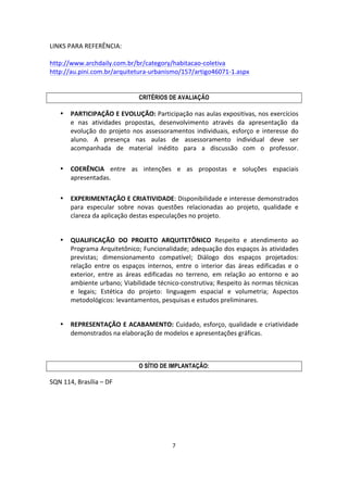 7	
  
	
  
LINKS	
  PARA	
  REFERÊNCIA:	
  
	
  
http://www.archdaily.com.br/br/category/habitacao-­‐coletiva	
  
http://au.pini.com.br/arquitetura-­‐urbanismo/157/artigo46071-­‐1.aspx	
  
	
  
	
  
CRITÉRIOS DE AVALIAÇÃO
• PARTICIPAÇÃO	
  E	
  EVOLUÇÃO:	
  Participação	
  nas	
  aulas	
  expositivas,	
  nos	
  exercícios	
  
e	
   nas	
   atividades	
   propostas,	
   desenvolvimento	
   através	
   da	
   apresentação	
   da	
  
evolução	
   do	
   projeto	
   nos	
   assessoramentos	
   individuais,	
   esforço	
   e	
   interesse	
   do	
  
aluno.	
   A	
   presença	
   nas	
   aulas	
   de	
   assessoramento	
   individual	
   deve	
   ser	
  
acompanhada	
   de	
   material	
   inédito	
   para	
   a	
   discussão	
   com	
   o	
   professor.	
  
	
  
• COERÊNCIA	
   entre	
   as	
   intenções	
   e	
   as	
   propostas	
   e	
   soluções	
   espaciais	
  
apresentadas.	
  
	
  
• EXPERIMENTAÇÃO	
  E	
  CRIATIVIDADE:	
  Disponibilidade	
  e	
  interesse	
  demonstrados	
  
para	
   especular	
   sobre	
   novas	
   questões	
   relacionadas	
   ao	
   projeto,	
   qualidade	
   e	
  
clareza	
  da	
  aplicação	
  destas	
  especulações	
  no	
  projeto.	
  
	
  
• QUALIFICAÇÃO	
   DO	
   PROJETO	
   ARQUITETÔNICO	
   Respeito	
   e	
   atendimento	
   ao	
  
Programa	
  Arquitetônico;	
  Funcionalidade;	
  adequação	
  dos	
  espaços	
  às	
  atividades	
  
previstas;	
   dimensionamento	
   compatível;	
   Diálogo	
   dos	
   espaços	
   projetados:	
  
relação	
   entre	
   os	
   espaços	
   internos,	
   entre	
   o	
   interior	
   das	
   áreas	
   edificadas	
   e	
   o	
  
exterior,	
   entre	
   as	
   áreas	
   edificadas	
   no	
   terreno,	
   em	
   relação	
   ao	
   entorno	
   e	
   ao	
  
ambiente	
  urbano;	
  Viabilidade	
  técnico-­‐construtiva;	
  Respeito	
  às	
  normas	
  técnicas	
  
e	
   legais;	
   Estética	
   do	
   projeto:	
   linguagem	
   espacial	
   e	
   volumetria;	
   Aspectos	
  
metodológicos:	
  levantamentos,	
  pesquisas	
  e	
  estudos	
  preliminares.	
  
	
  
• REPRESENTAÇÃO	
  E	
  ACABAMENTO:	
  Cuidado,	
  esforço,	
  qualidade	
  e	
  criatividade	
  
demonstrados	
  na	
  elaboração	
  de	
  modelos	
  e	
  apresentações	
  gráficas.	
  
	
  
	
  
O SÍTIO DE IMPLANTAÇÃO:
SQN	
  114,	
  Brasília	
  –	
  DF	
  
	
  
 