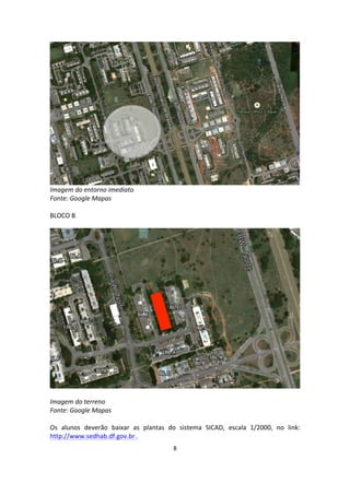 8	
  
	
  
	
  
Imagem	
  do	
  entorno	
  imediato	
  
Fonte:	
  Google	
  Mapas	
  
	
  
BLOCO	
  B	
  
	
  
	
  
	
  
Imagem	
  do	
  terreno	
  
Fonte:	
  Google	
  Mapas	
  
	
  
Os	
   alunos	
   deverão	
   baixar	
   as	
   plantas	
   do	
   sistema	
   SICAD,	
   escala	
   1/2000,	
   no	
   link:	
  
http://www.sedhab.df.gov.br..	
  	
  
 