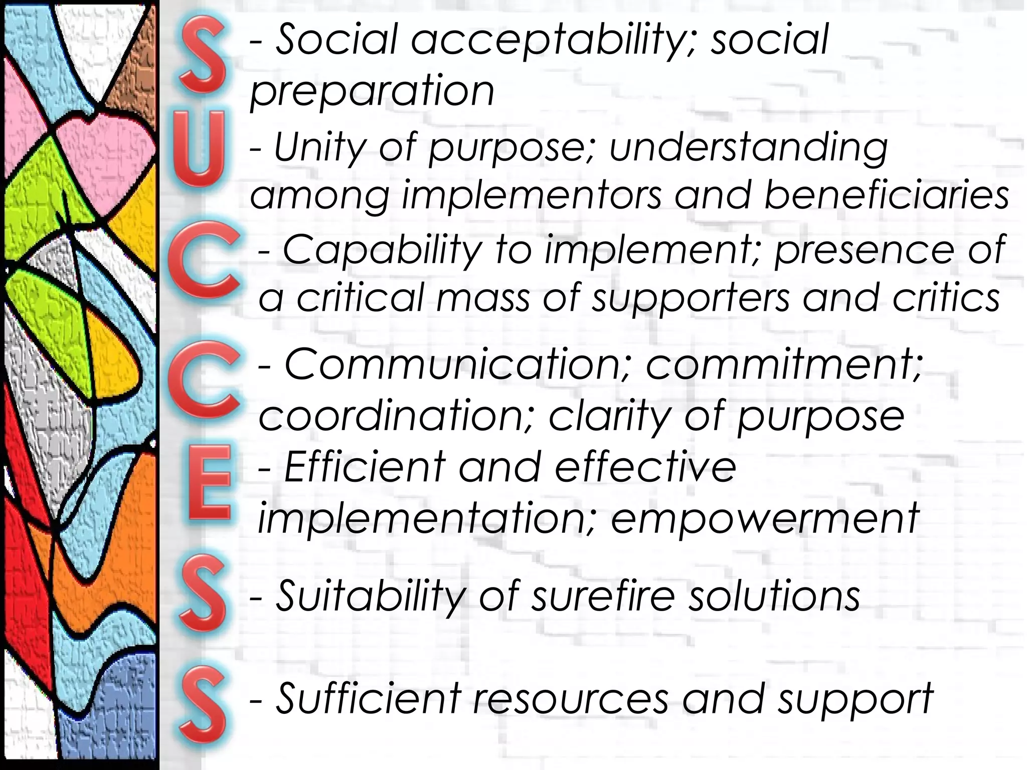 - Social acceptability; social
preparation
- Unity of purpose; understanding
among implementors and beneficiaries
- Capability to implement; presence of
a critical mass of supporters and critics
- Communication; commitment;
coordination; clarity of purpose
- Efficient and effective
implementation; empowerment
- Suitability of surefire solutions
- Sufficient resources and support
 