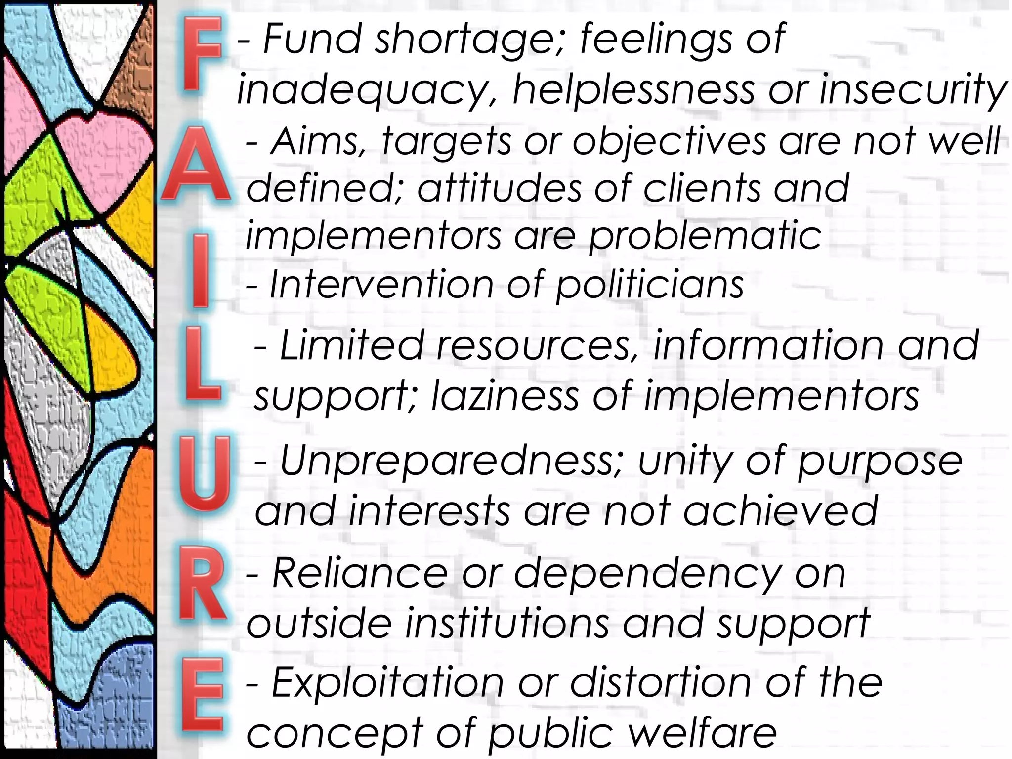 - Fund shortage; feelings of
inadequacy, helplessness or insecurity
- Aims, targets or objectives are not well
defined; attitudes of clients and
implementors are problematic
- Intervention of politicians
- Limited resources, information and
support; laziness of implementors
- Unpreparedness; unity of purpose
and interests are not achieved
- Reliance or dependency on
outside institutions and support
- Exploitation or distortion of the
concept of public welfare
 