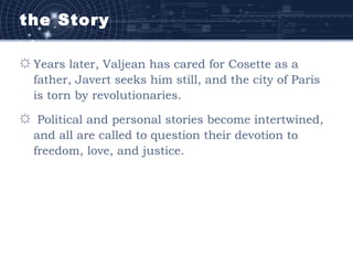 the Story
☼ Years later, Valjean has cared for Cosette as a
father, Javert seeks him still, and the city of Paris
is torn by revolutionaries.
☼ Political and personal stories become intertwined,
and all are called to question their devotion to
freedom, love, and justice.
 