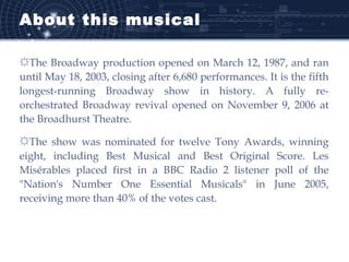 About this musical
☼The Broadway production opened on March 12, 1987, and ran
until May 18, 2003, closing after 6,680 performances. It is the fifth
longest-running Broadway show in history. A fully re-
orchestrated Broadway revival opened on November 9, 2006 at
the Broadhurst Theatre.
☼The show was nominated for twelve Tony Awards, winning
eight, including Best Musical and Best Original Score. Les
Misérables placed first in a BBC Radio 2 listener poll of the
"Nation's Number One Essential Musicals" in June 2005,
receiving more than 40% of the votes cast.
 