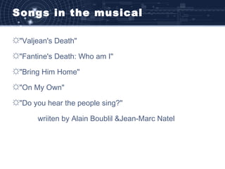 Songs in the musical
☼"Valjean's Death"
☼"Fantine's Death: Who am I"
☼"Bring Him Home"
☼"On My Own"
☼"Do you hear the people sing?"
wriiten by Alain Boublil &Jean-Marc Natel
 