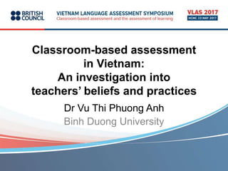 Classroom-based assessment
in Vietnam:
An investigation into
teachers’ beliefs and practices
Dr Vu Thi Phuong Anh
Binh Duong University
 