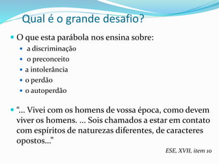 Qual é o grande desafio?
 O que esta parábola nos ensina sobre:
 a discriminação
 o preconceito
 a intolerância
 o perdão
 o autoperdão
 “... Vivei com os homens de vossa época, como devem
viver os homens. ... Sois chamados a estar em contato
com espíritos de naturezas diferentes, de caracteres
opostos...”
ESE, XVII, item 10
 