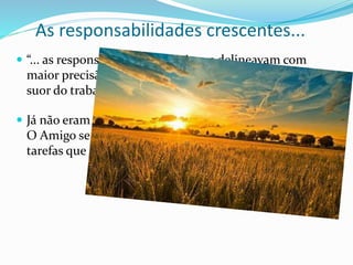 As responsabilidades crescentes...
 “... as responsabilidades cresciam e delineavam com
maior precisão os compromissos que firmariam com o
suor do trabalho e o sangue do sacrifício.
 Já não eram mais os mesmos, aqueles homens simples...
O Amigo se encarregava de trabalhá-los a todos para as
tarefas que teriam de executar até o fim dos milênios.
Até o fim dos tempos, cap. 5, §§ 27 a 28
 