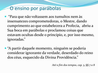 O ensino por parábolas
 “Para que não voltassem aos tumultos nem às
insensatezes comprometedoras, o Mestre, dando
cumprimento ao que estabelecera a Profecia, abriu a
Sua boca em parábolas e proclamou coisas que
estavam ocultas desde o princípio, e, por isso mesmo,
ignoradas.”
 “A partir daquele momento, ninguém se poderia
considerar ignorante da verdade, deserdado do reino
dos céus, esquecido da Divina Providência.”
Até o fim dos tempos, cap. 5, §§ 7 a 8
 