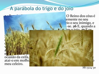 A parábola do trigo e do joio
24 Propôs-lhes outra parábola, dizendo: O Reino dos céus é
semelhante ao homem que semeia boa semente no seu
campo; 25 mas, dormindo os homens, veio o seu inimigo, e
semeou o joio no meio do trigo, e retirou-se. 26 E, quando a
erva cresceu e frutificou, apareceu também o joio. 27 E os
servos do pai de família, indo ter com ele, disseram-lhe:
Senhor, não semeaste tu no teu campo boa semente? Por
que tem, então, joio? 28 E ele lhes disse: Um inimigo é
quem fez isso. E os servos lhe disseram: Queres, pois, que
vamos arrancá-lo? 29 Porém ele lhes disse: Não; para que,
ao colher o joio, não arranqueis também o trigo com
ele. 30 Deixai crescer ambos juntos até à ceifa; e, por
ocasião da ceifa, direi aos ceifeiros: colhei primeiro o joio e
atai-o em molhos para o queimar; mas o trigo, ajuntai-o no
meu celeiro.
Mt 13:24-30
 
