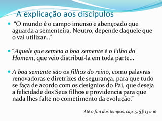 A explicação aos discípulos
 “O mundo é o campo imenso e abençoado que
aguarda a sementeira. Neutro, depende daquele que
o vai utilizar...”
 “Aquele que semeia a boa semente é o Filho do
Homem, que veio distribuí-la em toda parte...
 A boa semente são os filhos do reino, como palavras
renovadoras e diretrizes de segurança, para que tudo
se faça de acordo com os desígnios do Pai, que deseja
a felicidade dos Seus filhos e providencia para que
nada lhes falte no cometimento da evolução.”
Até o fim dos tempos, cap. 5, §§ 13 a 16
 