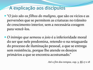A explicação aos discípulos
 “O joio são os filhos do maligno, que são os vícios e as
perversões que se permitem as criaturas no trânsito
de crescimento interior, sem a necessária coragem
para vencê-los.
 O inimigo que semeou o joio é a inferioridade moral
do ser que nele predomina, retendo-o na retaguarda
do processo de iluminação pessoal, a que se entrega
sem resistência, porque lhe atende os desejos
primários a que se encontra acostumado.”
Até o fim dos tempos, cap. 5, §§ 17 e 18
 