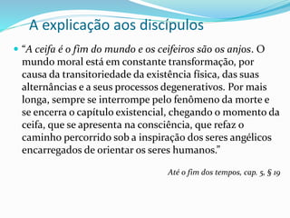 A explicação aos discípulos
 “A ceifa é o fim do mundo e os ceifeiros são os anjos. O
mundo moral está em constante transformação, por
causa da transitoriedade da existência física, das suas
alternâncias e a seus processos degenerativos. Por mais
longa, sempre se interrompe pelo fenômeno da morte e
se encerra o capítulo existencial, chegando o momento da
ceifa, que se apresenta na consciência, que refaz o
caminho percorrido sob a inspiração dos seres angélicos
encarregados de orientar os seres humanos.”
Até o fim dos tempos, cap. 5, § 19
 