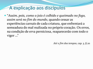 A explicação aos discípulos
 “Assim, pois, como o joio é colhido e queimado no fogo,
assim será no fim do mundo, quando cessar as
experiências carnais de cada criatura, que enfrentará a
semeadura do mal realizada no próprio coração. Os erros,
na condição de erva perniciosa, reaparecerão com todo o
vigor ...”
Até o fim dos tempos, cap. 5, § 20
 