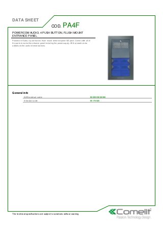 DATA SHEET
The technical specifications are subject to variations without warning
POWERCOM AUDIO, 4 PUSH BUTTON, FLUSH MOUNT
ENTRANCE PANEL
Powercom Audio, 4 push button, flush mount entrance panel EZ pack. Comes with all of
the parts to make the entrance panel including the power supply. All that needs to be
added are the audio internal stations.
COD. PA4F
General info
EAN product code: 8023903238990
Intrastat code: 85176920
 