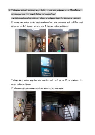 5. Υπάρχουν ειδικοί ανελκυστήρες; (κάτι τέτοιο μας ανέφερε ο κ. Παραδείσης – συγγραφέας που έχει ασχοληθεί με την περιοχή μας) π.χ. άλλοι ανελκυστήρες οδηγούν μόνο στα υπόγεια, άλλος/οι μόνο στην ταράτσα … 
Στο ψηλότερο κτίριο υπάρχουν 6 ανελκυστήρες που πηγαίνουν από το 0 (ισόγειο) μέχρι και τον 24ο όροφο – με ταχύτητα 3 ½ μέτρα το δευτερόλεπτο. 
Υπάρχει ένας ακόμα, φορτίου, που πηγαίνει από το -3 ως το 25, με ταχύτητα 1 ½ μέτρα το δευτερόλεπτο. 
Στο δώμα υπάρχουν οι εγκαταστάσεις για τους ανελκυστήρες.  