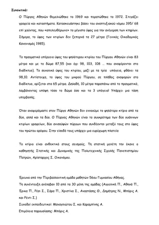 Συνοπτικά: 
Ο Πύργος Αθηνών θεμελιώθηκε το 1969 και περατώθηκε το 1972. Στεγάζει γραφεία και καταστήματα. Κατασκευάστηκε βάσει του αναπτυξιακού νόμου 395/ 68 επί χούντας, που «απελευθέρωνε» το μέγιστο ύψος για την ανέγερση των κτηρίων. Σήμερα, το ύψος των κτιρίων δεν ξεπερνά τα 27 μέτρα (Γενικός Οικοδομικός Κανονισμός 1985). 
Το πραγματικό υπέργειο ύψος του ψηλότερου κτιρίου του Πύργου Αθηνών είναι 83 μέτρα και με το δώμα 87,55 (και όχι 98, 103, 108 … που αναφέρονται στο διαδίκτυο). Το συνολικό ύψος του κτιρίου, μαζί με τα τρία υπόγεια, φθάνει τα 98,10. Αντίστοιχα, το ύψος του μικρού Πύργου, σε πλήθος αναφορών στο διαδίκτυο, ορίζεται στα 65 μέτρα. Δηλαδή, 10 μέτρα παραπάνω από το πραγματικό, λαμβάνοντας υπόψη τόσο το δώμα όσο και τα 3 υπόγεια! Υπάρχει μια τάση υπερβολής. 
Όταν αναφερόμαστε στον Πύργο Αθηνών δεν εννοούμε το ψηλότερο κτίριο από τα δύο, αλλά και τα δύο. Ο Πύργος Αθηνών είναι το συγκρότημα των δύο γυάλινων κτιρίων γραφείων, δύο ανισοϋψών πύργων που συνδέονται μεταξύ τους στο ύψος του πρώτου ορόφου. Στην είσοδό τους υπάρχει μια ευρύχωρη πλατεία 
Το κτίριο είναι ανθεκτικό στους σεισμούς. Τη στατική μελέτη την έκανε ο καθηγητής Στατικής και Δυναμικής της Πολυτεχνικής Σχολής Πανεπιστημίου Πατρών, Αρίσταρχος Σ. Οικονόμου. 
Έρευνα από την Περιβαλλοντική ομάδα μαθητών 56ου Γυμνασίου Αθήνας. 
Τη συνέντευξη ανέλαβαν 10 από τα 30 μέλη της ομάδας (Αγγελική Π., Αθηνά Π., Έρικα Π., Ρέσι Σ., Σάρα Π., Χριστίνα Σ., Αναστάσης Θ., Δημήτρης Ν., Μπόρις Α. και Ρέντι Σ.) 
Συνοδοί εκπαιδευτικοί: Μαναγλιώτου Σ. και Καραμπίνης Α. 
Επιμέλεια παρουσίασης: Μπόρις Α.  