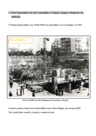 1. Πότε θεμελιώθηκε και πότε περατώθηκε ο Πύργος; (υπάρχει «διαφωνία» στο διαδίκτυο) 
Ο Πύργος θεμελιώθηκε στις 13/06/1969 και περατώθηκε τον Σεπτέμβριο του 1972. 
Από το διαδίκτυο (Σε διάφορους δικτυακούς τόπους) 
Η πρώτη μεγάλη εταιρεία που φιλοξενήθηκε ήταν η Esso Pappas, στη συνέχεια ΕΚΟ. Έχει φιλοξενήσει γνωστές εταιρείες, κοσμικά κέντρα… 
Από το διαδίκτυο  