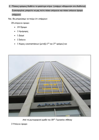 2. Πόσους ορόφους διαθέτει το ψηλότερο κτίριο (υπάρχει «διαφωνία» στο διαδίκτυο). Συγκεκριμένα, μπορείτε να μας πείτε πόσοι υπέργειοι και πόσοι υπόγειοι όροφοι υπάρχουν; 
Ναι, θα μπορούσαμε να πούμε ότι υπάρχουν: 
28 υπέργειοι όροφοι 
 24 Όροφοι 
 1 Ημιόροφος 
 1 Δώμα 
 1 Ισόγειο 
 1 Χώρος εγκαταστάσεων (μεταξύ 1ου και 2ου ορόφου) και 
Από τη φωτογραφική ομάδα του 56ου Γυμνασίου Αθήνας 
3 Υπόγειοι όροφοι 
Από τη φωτογραφική ομάδα του 56ου Γυμνασίου Αθήνας  