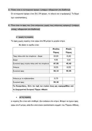 3. Πόσοι είναι οι λειτουργικοί όροφοι; (υπάρχει «διαφωνία» στο διαδίκτυο) 
Οι λειτουργικοί όροφοι είναι 26 ( 24 όροφοι, το ισόγειο και ο ημιόροφος). Το δώμα έχει εγκαταστάσεις. 
4. Ποιο είναι το ύψος του; (του υπέργειου, χωρίς τους υπόγειους ορόφους): (υπάρχει, επίσης, «διαφωνία» στο διαδίκτυο): 
 χωρίς τις κεραίες 
Το ύψος χωρίς κεραίες είναι γύρω στα 98 μέτρα το μεγάλο κτίριο. 
Με βάση το σχέδιο είναι: 
Μεγάλος Πύργος 
Μικρός Πύργος Ύψος πάνω από την επιφάνεια - Δώμα 
83,00 
41,80 Δώμα 
4,55 
3,60 Συνολικό ύψος κτιρίου πάνω από την επιφάνεια 
87,55 
45,40 Υπόγεια 
10,55 
10,55 Συνολικό ύψος 
98,10 
55,95 
Υπόγεια με το λεβητοστάσιο 
11,75 
Συνολικό ύψος 
99,30 
Για διευκρινήσεις, δείτε την τομή των κτιρίων όπως μας παραχωρήθηκε από τη Διαχειριστική Επιτροπή Πύργου Αθηνών. 
 με τις κεραίες 
οι κεραίες δεν είναι κάτι σταθερό. Δεν ανήκουν στο κτίριο. Μπορεί να έχουν ύψος γύρω στα 4 μέτρα, αλλά δεν αποτελούν αναπόσπαστο κομμάτι του Πύργου Αθήνας.  