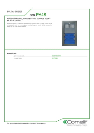 DATA SHEET
The technical specifications are subject to variations without warning
POWERCOM AUDIO, 4 PUSH BUTTON, SURFACE MOUNT
ENTRANCE PANEL
Powercom Audio, 4 push button, surface mount entrance panel EZ pack. Comes with all
of the parts to make the entrance panel including the power supply. All that needs to be
added are the audio internal stations.
COD. PA4S
General info
EAN product code: 8023903239003
Intrastat code: 85176920
 