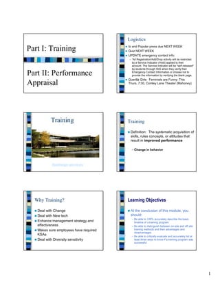 Logistics
                                        Io and Popular press due NEXT WEEK
Part I: Training                        Quiz NEXT WEEK
                                        UPDATE emergency contact info:
                                        – “All Registration/Add/Drop activity will be restricted
                                          by a Service Indicator (Hold) applied to their
                                          account. The Service Indicator will be "self released"
                                          by students through ISIS when they verify their

Part II: Performance                      Emergency Contact Information or choose not to
                                          provide the information by verifying the blank page.
                                        Guerilla Girls: Feminists are Funny: This
Appraisal                               Thurs, 7:30, Comley Lane Theater (Mahoney)




          Training                      Training

                                         Definition: The systematic acquisition of
                                         skills, rules concepts, or attitudes that
                                         result in improved performance

                                          – Change in behavior



           Hamburger university




  Why Training?                         Learning Objectives

   Deal with Change                      At the conclusion of this module, you
   Deal with New tech                    should:
                                          – Be able to 100% accurately describe the basic
   Enhance management strategy and          timeline of a training program
   effectiveness                          – Be able to distinguish between on-site and off site
   Makes sure employees have required       training methods and their advantages and
                                            disadvantages
   KSAs                                   – Be able to critically evaluate and accurately list at
   Deal with Diversity sensitivity          least three ways to know if a training program was
                                            successful




                                                                                                    1
 