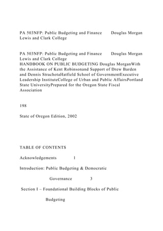 PA 503NFP: Public Budgeting and Finance Douglas Morgan
Lewis and Clark College
PA 503NFP: Public Budgeting and Finance Douglas Morgan
Lewis and Clark College
HANDBOOK ON PUBLIC BUDGETING Douglas MorganWith
the Assistance of Kent Robinsonand Support of Drew Barden
and Dennis StrachotaHatfield School of GovernmentExecutive
Leadership InstituteCollege of Urban and Public AffairsPortland
State UniversityPrepared for the Oregon State Fiscal
Association
198
State of Oregon Edition, 2002
TABLE OF CONTENTS
Acknowledgements 1
Introduction: Public Budgeting & Democratic
Governance 3
Section I – Foundational Building Blocks of Public
Budgeting
 