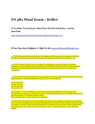 PA 581 Final Exam - Keller
IF You Want To Purchase A+ Work Then Click The Link Below , Instant
Download
http://hwnerd.com/PA-581-Final-Exam-Keller-200122.htm?categoryId=-1
If You Face Any Problem E- Mail Us At Contact.Hwnerd@Gmail.Com
1. (TCO A) One of our lecturesdiscusses the budget executionstage of the budget cycle. Please
identify and explaineach of the major steps in the budget executionprocess. (Points: 25)
2. (TCO D) Property taxesreceive anumber of complaints fromsome taxpayers and many
politicians. Please identify at least three of these complaints, and discuss them in detail. Refer to
standards such as vertical equity, horizontal equity, and regressiveness as youdiscuss these
complaints.
3. (TCO C) Quarterly allotments for the appropriationto the State Library Systemfor the fiscal year
beginning July 1, 201X and ending on June 30, 201Y were as follows:
Q1: $5,500,000
Q2: $5,750,000
Q3: $6,500,000
Q4: $7,250,000
On December 31, 201X, budgetary statusreportsshowed expenditures of $11,000,000 and
encumbrances of $500,000. Usingan accrual accountingconcept, what was the budgetary status of
Library Systemsas of that December 31 date?
Show and label all work and state your conclusion.
As of the end of the third quarter, the Library Systemshows expenditures of $18,000,000 andhas
$4,000,000 inencumbrances. It projectsthat spending in the fourth quarter will be $250,000 more
than what was initially allotted for that budget period. Determine the amount of the supplemental
appropriation, if any, which must be requested in order to end the fiscal year with a balanced
budget.
 
