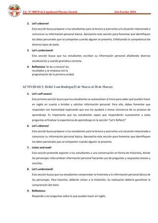 I.E. N° 88070 de Lupahuari-Macate-Áncash Año Escolar 2024
2. Let’s observe!
Esta sección busca preparar a tus estudiantes para la lectura y acercarlos a la situación relacionada a
comunicar su información personal básica. Aprovecha esta sección para fomentar que identifiquen
los datos personales que se comparten cuando alguien se presenta. Enfatizando la competencia lee
diversos tipos de texto.
3. Let’s understand!
Esta sección busca que tus estudiantes escriban su información personal añadiendo diversos
vocabularios y usando gramática correcta.
4. Reflexiona: Se da a conocer los
resultados y se empieza con la
programación de la primera unidad.
ACTIVIDAD 2: Hello! I am Rodrigo(25 de Marzo al 28 de Marzo)
5. Let’s self-assess!
Esta primera sección busca que tus estudiantes se autoevalúen al inicio para saber qué pueden hacer
en inglés en cuanto a brindar y solicitar información personal. Para ello, debes fomentar que
respondan con honestidad explicando que eso los ayudará a tomar conciencia de su proceso de
aprendizaje. Es importante que tus estudiantes sepan que responderán nuevamente a estas
preguntas al finalizar la experiencia de aprendizaje en la sección “Let’s Reflect!”
6. Let’s observe!
Esta sección busca preparar a tus estudiantes para la lectura y acercarlos a la situación relacionada a
comunicar su información personal básica. Aprovecha esta sección para fomentar que identifiquen
los datos personales que se comparten cuando alguien se presenta.
7. Listen and read!
Esta sección pretende exponer a tus estudiantes a una conversación en forma de historieta, donde
los personajes intercambian información personal haciendo uso de preguntas y respuestas breves y
sencillas.
8. Let’s understand!
Esta sección busca que tus estudiantes comprendan la historieta y la información personal básica de
los personajes. Para hacerlos, deberán volver a la historieta. Su realización debería garantizar la
comprensión del texto.
9. Reflexiona:
Responde a las preguntas sobre lo que puedes hacer en inglés.
 