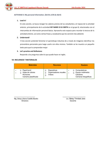 I.E. N° 88070 de Lupahuari-Macate-Áncash Año Escolar 2024
ACTIVIDAD 3: My personal Information. (Del 01 al 04 de Abril)
1. Lead in!
En esta sección, se busca recoger los saberes previos de tus estudiantes y el repaso de la actividad
anterior, principalmente de la actividad MY NAME IS ELI SMITH en el grupo B, relacionados con el
intercambio de información personal básica. Aprovecha este espacio para recordar la lectura de la
actividad anterior, así como ciertas frases y vocabulario que les servirán más adelante
2. Understand!
• Esta sección pretende fomentar el aprendizaje inductivo de a través de imágenes identificar los
pronombres personales para luego usarlo con ellos mismos. También se les muestra un pequeño
texto para que lo comprendan mejor
3. Let’s practise and Reflexiona:
Responde a las preguntas sobre lo que puede hacer en inglés.
VII. RECURSOS Y MATERIALES
Materiales Recursos Equipos
•
•
Papel bond
Hojas de colores
Plumones
Cartulina plastificada
Diapositivas
Organizadores visuales
Vídeos
•
•
Computadoras
Equipo multimedia
Celulares
Cámaras fotográficas
_______________________ _________________________
Mg. Deisy Liliana Castillo Bacilio Lic. Betsy Trinidad Jara
Directora Docente
 