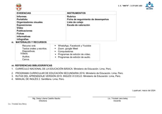 I. E. “88070” - LUPAHUARI
Lic. Trinidad Jara Betsy
EVIDENCIAS INSTRUMENTOS
Informes
Portafolio
Organizadores visuales
Exposiciones
Video
Publicaciones
Fichas
informativas
infografias
Rubrica
Ficha de seguimiento de desempeños
Lista de cotejo
Escala de valoración
XI. MATERIALES Y RECURSOS
Recurso oral.
Textos orales y escritos.
Diapositivas.
Vídeos.
Audios.
Canva.





WhatsApp, Facebook y Youtobe
Zoom, google Meet
Computadoras
Programas de edición de vídeo.
Programas de edición de audio.
XII. REFERENCIAS BIBLIOGRÁFICAS
1. CURRÍCULO NACIONAL DE LA EDUCACIÓN BÁSICA. Ministerio de Educación. Lima, Perú.
2. PROGRAMA CURRICULAR DE EDUCACIÓN SECUNDARIA 2016. Ministerio de Educación. Lima, Perú.
3. RUTAS DEL APRENDIZAJE VERSIÓN 2015. INGLÉS VI CICLO. Ministerio de Educación. Lima, Perú.
4. MANUAL DE INGLÉS 2. Santillana. Lima, Perú.
Lupahuari, marzo del 2024
Mg. Deisy Liliana Castillo Bacilio Lic. Trinidad Jara betsy
Directora Docente
 