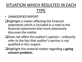 SITUATION WHICH RESULTED IN EACH 
TYPE 
• UNMODIFIED REPORT 
Highlight a matter affecting the financial 
statements which is included in a note to the 
financial statements that more extensively 
discusses the matter. 
Does not affect the auditor’s opinion – ordinarily 
refer to the fact that auditor’s opinion is not 
qualified in this respect. 
Highlight the material matter regarding a going 
concern problem. 
 