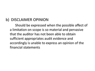 b) DISCLAIMER OPINION 
Should be expressed when the possible affect of 
a limitation on scope is so material and pervasive 
that the auditor has not been able to obtain 
sufficient appropriates audit evidence and 
accordingly is unable to express an opinion of the 
financial statements 
 