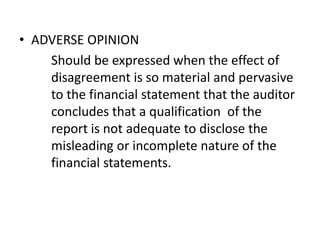 • ADVERSE OPINION 
Should be expressed when the effect of 
disagreement is so material and pervasive 
to the financial statement that the auditor 
concludes that a qualification of the 
report is not adequate to disclose the 
misleading or incomplete nature of the 
financial statements. 
 