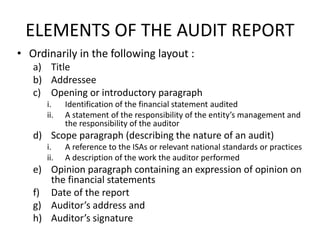 ELEMENTS OF THE AUDIT REPORT 
• Ordinarily in the following layout : 
a) Title 
b) Addressee 
c) Opening or introductory paragraph 
i. Identification of the financial statement audited 
ii. A statement of the responsibility of the entity’s management and 
the responsibility of the auditor 
d) Scope paragraph (describing the nature of an audit) 
i. A reference to the ISAs or relevant national standards or practices 
ii. A description of the work the auditor performed 
e) Opinion paragraph containing an expression of opinion on 
the financial statements 
f) Date of the report 
g) Auditor’s address and 
h) Auditor’s signature 
 