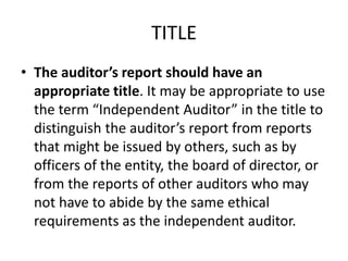TITLE 
• The auditor’s report should have an 
appropriate title. It may be appropriate to use 
the term “Independent Auditor” in the title to 
distinguish the auditor’s report from reports 
that might be issued by others, such as by 
officers of the entity, the board of director, or 
from the reports of other auditors who may 
not have to abide by the same ethical 
requirements as the independent auditor. 
 