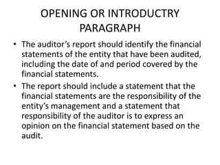 OPENING OR INTRODUCTRY 
PARAGRAPH 
• The auditor’s report should identify the financial 
statements of the entity that have been audited, 
including the date of and period covered by the 
financial statements. 
• The report should include a statement that the 
financial statements are the responsibility of the 
entity’s management and a statement that 
responsibility of the auditor is to express an 
opinion on the financial statement based on the 
audit. 
 