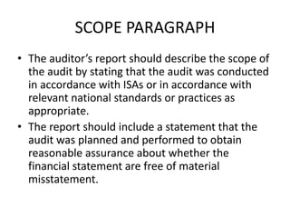 SCOPE PARAGRAPH 
• The auditor’s report should describe the scope of 
the audit by stating that the audit was conducted 
in accordance with ISAs or in accordance with 
relevant national standards or practices as 
appropriate. 
• The report should include a statement that the 
audit was planned and performed to obtain 
reasonable assurance about whether the 
financial statement are free of material 
misstatement. 
 