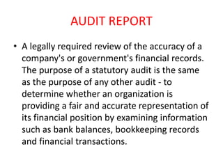 AUDIT REPORT 
• A legally required review of the accuracy of a 
company's or government's financial records. 
The purpose of a statutory audit is the same 
as the purpose of any other audit - to 
determine whether an organization is 
providing a fair and accurate representation of 
its financial position by examining information 
such as bank balances, bookkeeping records 
and financial transactions. 
 